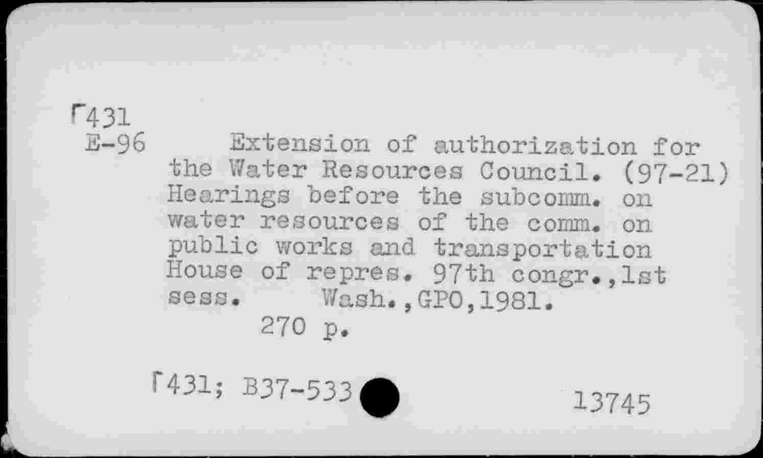 ﻿r431 E-96
Extension of authorization for the Water Resources Council. (97-21) Hearings before the subcomm, on water resources of the comm, on public works and transportation House of repres. 97th congr.,lst sess. Wash.,GPO,1981.
270 p.
1*431; B37-533
13745